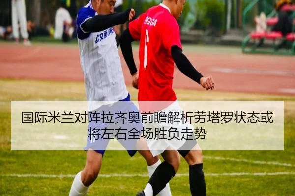 国际米兰对阵拉齐奥前瞻解析劳塔罗状态或将左右全场胜负走势